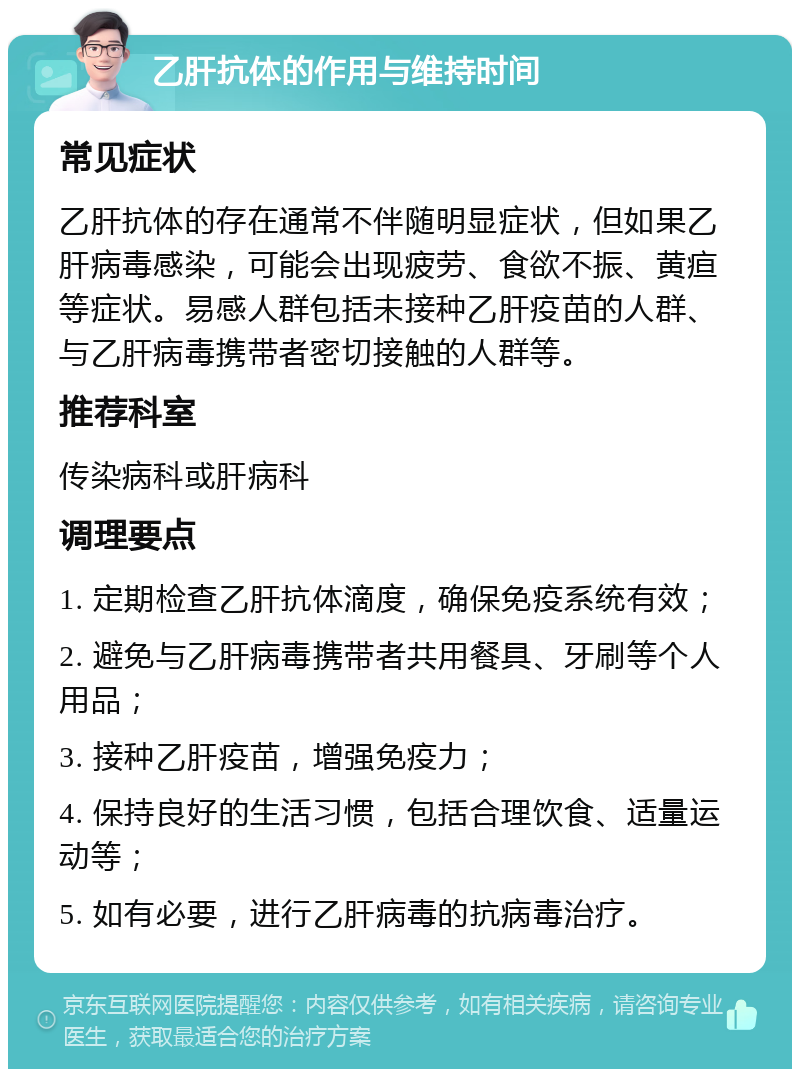 乙肝抗体的作用与维持时间 常见症状 乙肝抗体的存在通常不伴随明显症状，但如果乙肝病毒感染，可能会出现疲劳、食欲不振、黄疸等症状。易感人群包括未接种乙肝疫苗的人群、与乙肝病毒携带者密切接触的人群等。 推荐科室 传染病科或肝病科 调理要点 1. 定期检查乙肝抗体滴度，确保免疫系统有效； 2. 避免与乙肝病毒携带者共用餐具、牙刷等个人用品； 3. 接种乙肝疫苗，增强免疫力； 4. 保持良好的生活习惯，包括合理饮食、适量运动等； 5. 如有必要，进行乙肝病毒的抗病毒治疗。