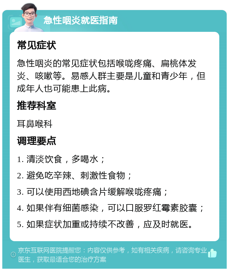 急性咽炎就医指南 常见症状 急性咽炎的常见症状包括喉咙疼痛、扁桃体发炎、咳嗽等。易感人群主要是儿童和青少年，但成年人也可能患上此病。 推荐科室 耳鼻喉科 调理要点 1. 清淡饮食，多喝水； 2. 避免吃辛辣、刺激性食物； 3. 可以使用西地碘含片缓解喉咙疼痛； 4. 如果伴有细菌感染，可以口服罗红霉素胶囊； 5. 如果症状加重或持续不改善，应及时就医。