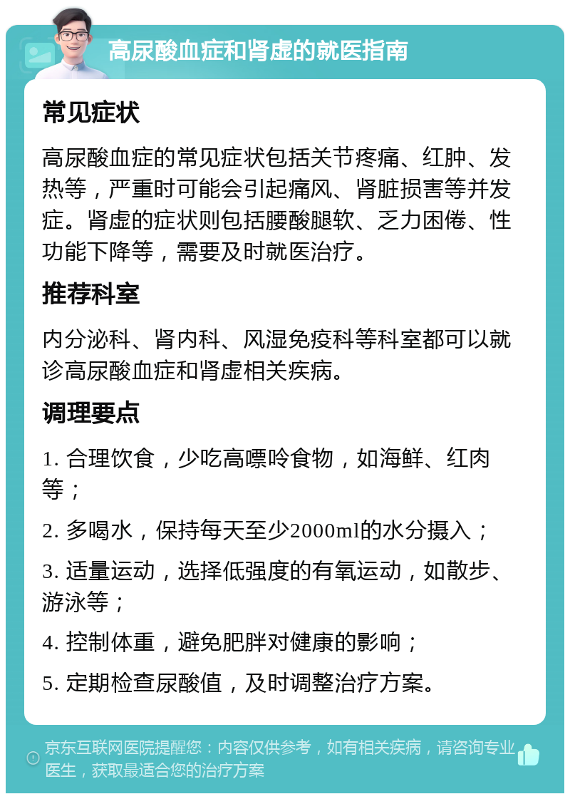 高尿酸血症和肾虚的就医指南 常见症状 高尿酸血症的常见症状包括关节疼痛、红肿、发热等，严重时可能会引起痛风、肾脏损害等并发症。肾虚的症状则包括腰酸腿软、乏力困倦、性功能下降等，需要及时就医治疗。 推荐科室 内分泌科、肾内科、风湿免疫科等科室都可以就诊高尿酸血症和肾虚相关疾病。 调理要点 1. 合理饮食，少吃高嘌呤食物，如海鲜、红肉等； 2. 多喝水，保持每天至少2000ml的水分摄入； 3. 适量运动，选择低强度的有氧运动，如散步、游泳等； 4. 控制体重，避免肥胖对健康的影响； 5. 定期检查尿酸值，及时调整治疗方案。