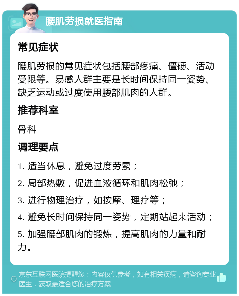 腰肌劳损就医指南 常见症状 腰肌劳损的常见症状包括腰部疼痛、僵硬、活动受限等。易感人群主要是长时间保持同一姿势、缺乏运动或过度使用腰部肌肉的人群。 推荐科室 骨科 调理要点 1. 适当休息，避免过度劳累； 2. 局部热敷，促进血液循环和肌肉松弛； 3. 进行物理治疗，如按摩、理疗等； 4. 避免长时间保持同一姿势，定期站起来活动； 5. 加强腰部肌肉的锻炼，提高肌肉的力量和耐力。