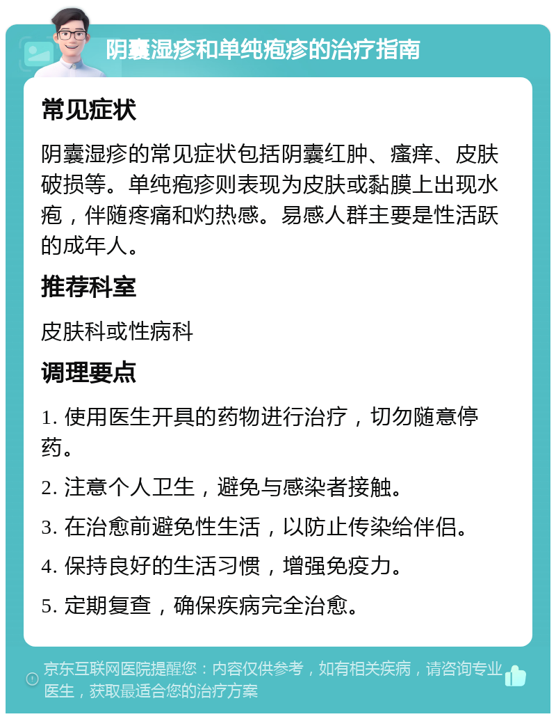 阴囊湿疹和单纯疱疹的治疗指南 常见症状 阴囊湿疹的常见症状包括阴囊红肿、瘙痒、皮肤破损等。单纯疱疹则表现为皮肤或黏膜上出现水疱，伴随疼痛和灼热感。易感人群主要是性活跃的成年人。 推荐科室 皮肤科或性病科 调理要点 1. 使用医生开具的药物进行治疗，切勿随意停药。 2. 注意个人卫生，避免与感染者接触。 3. 在治愈前避免性生活，以防止传染给伴侣。 4. 保持良好的生活习惯，增强免疫力。 5. 定期复查，确保疾病完全治愈。