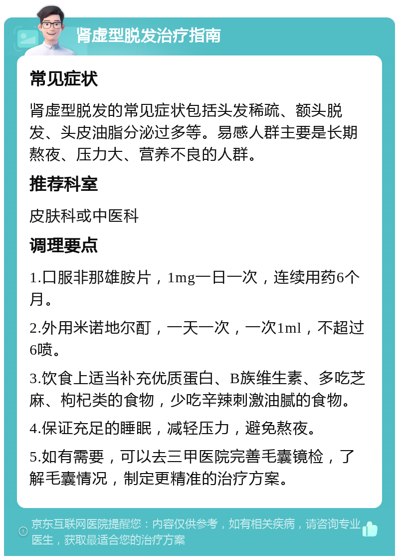 肾虚型脱发治疗指南 常见症状 肾虚型脱发的常见症状包括头发稀疏、额头脱发、头皮油脂分泌过多等。易感人群主要是长期熬夜、压力大、营养不良的人群。 推荐科室 皮肤科或中医科 调理要点 1.口服非那雄胺片，1mg一日一次，连续用药6个月。 2.外用米诺地尔酊，一天一次，一次1ml，不超过6喷。 3.饮食上适当补充优质蛋白、B族维生素、多吃芝麻、枸杞类的食物，少吃辛辣刺激油腻的食物。 4.保证充足的睡眠，减轻压力，避免熬夜。 5.如有需要，可以去三甲医院完善毛囊镜检，了解毛囊情况，制定更精准的治疗方案。