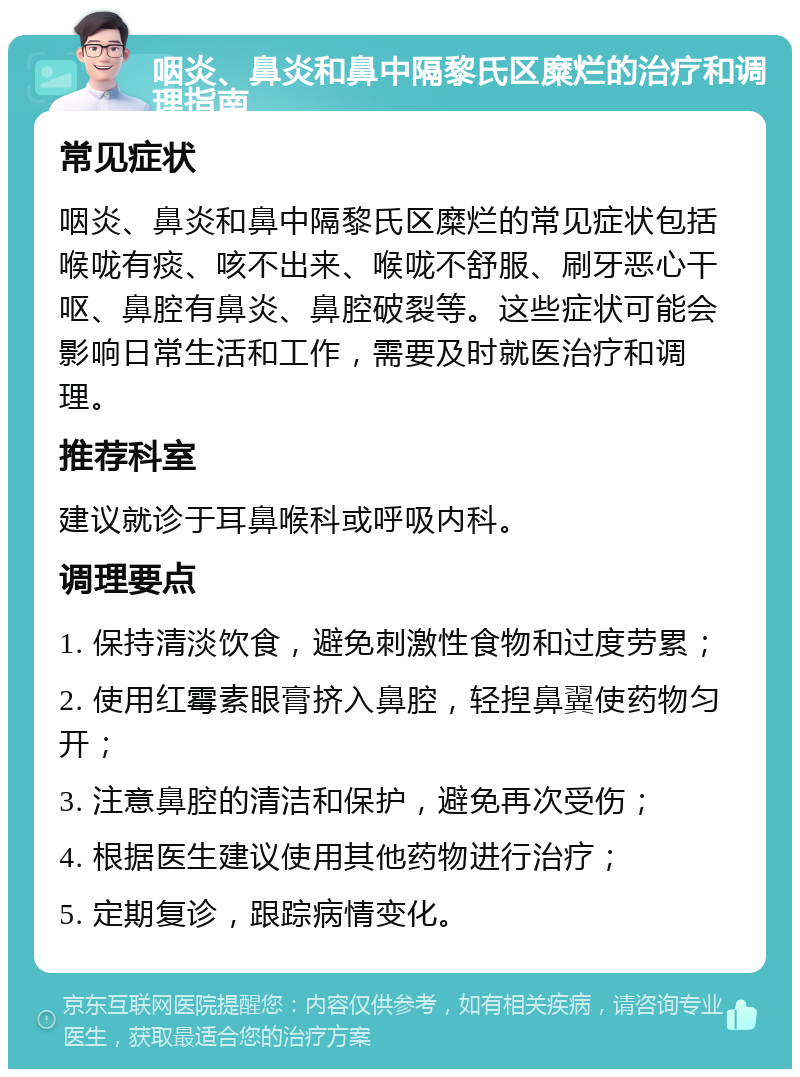 咽炎、鼻炎和鼻中隔黎氏区糜烂的治疗和调理指南 常见症状 咽炎、鼻炎和鼻中隔黎氏区糜烂的常见症状包括喉咙有痰、咳不出来、喉咙不舒服、刷牙恶心干呕、鼻腔有鼻炎、鼻腔破裂等。这些症状可能会影响日常生活和工作，需要及时就医治疗和调理。 推荐科室 建议就诊于耳鼻喉科或呼吸内科。 调理要点 1. 保持清淡饮食，避免刺激性食物和过度劳累； 2. 使用红霉素眼膏挤入鼻腔，轻揑鼻翼使药物匀开； 3. 注意鼻腔的清洁和保护，避免再次受伤； 4. 根据医生建议使用其他药物进行治疗； 5. 定期复诊，跟踪病情变化。