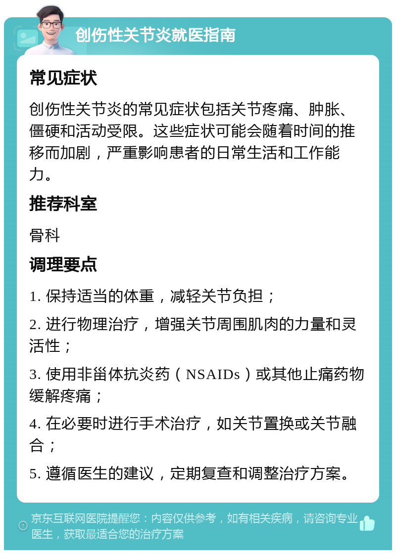 创伤性关节炎就医指南 常见症状 创伤性关节炎的常见症状包括关节疼痛、肿胀、僵硬和活动受限。这些症状可能会随着时间的推移而加剧，严重影响患者的日常生活和工作能力。 推荐科室 骨科 调理要点 1. 保持适当的体重，减轻关节负担； 2. 进行物理治疗，增强关节周围肌肉的力量和灵活性； 3. 使用非甾体抗炎药（NSAIDs）或其他止痛药物缓解疼痛； 4. 在必要时进行手术治疗，如关节置换或关节融合； 5. 遵循医生的建议，定期复查和调整治疗方案。