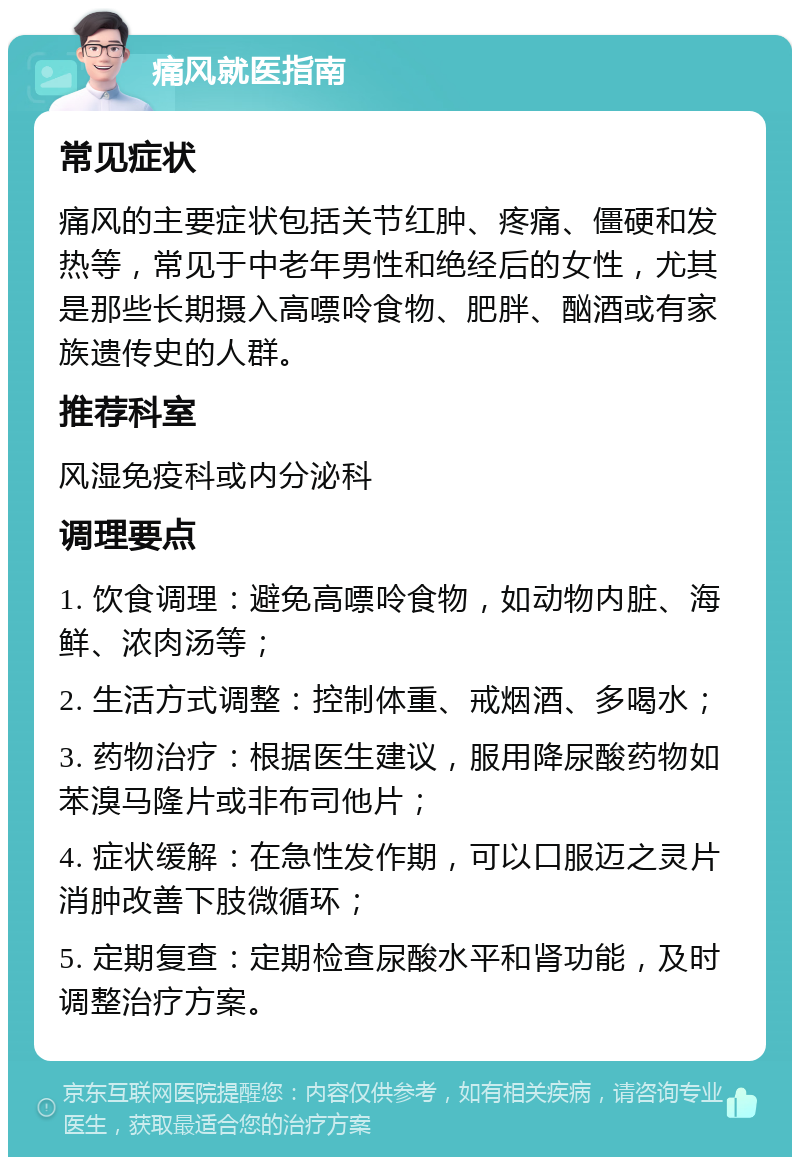 痛风就医指南 常见症状 痛风的主要症状包括关节红肿、疼痛、僵硬和发热等，常见于中老年男性和绝经后的女性，尤其是那些长期摄入高嘌呤食物、肥胖、酗酒或有家族遗传史的人群。 推荐科室 风湿免疫科或内分泌科 调理要点 1. 饮食调理：避免高嘌呤食物，如动物内脏、海鲜、浓肉汤等； 2. 生活方式调整：控制体重、戒烟酒、多喝水； 3. 药物治疗：根据医生建议，服用降尿酸药物如苯溴马隆片或非布司他片； 4. 症状缓解：在急性发作期，可以口服迈之灵片消肿改善下肢微循环； 5. 定期复查：定期检查尿酸水平和肾功能，及时调整治疗方案。