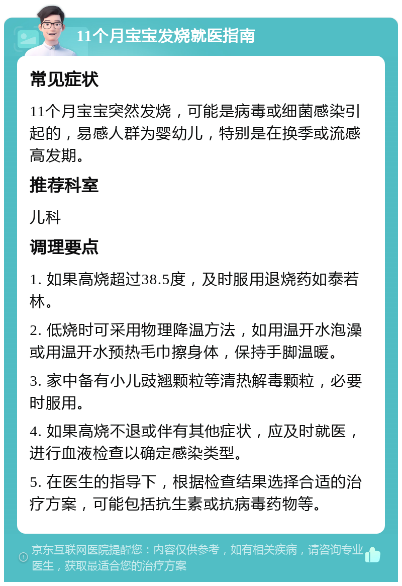 11个月宝宝发烧就医指南 常见症状 11个月宝宝突然发烧，可能是病毒或细菌感染引起的，易感人群为婴幼儿，特别是在换季或流感高发期。 推荐科室 儿科 调理要点 1. 如果高烧超过38.5度，及时服用退烧药如泰若林。 2. 低烧时可采用物理降温方法，如用温开水泡澡或用温开水预热毛巾擦身体，保持手脚温暖。 3. 家中备有小儿豉翘颗粒等清热解毒颗粒，必要时服用。 4. 如果高烧不退或伴有其他症状，应及时就医，进行血液检查以确定感染类型。 5. 在医生的指导下，根据检查结果选择合适的治疗方案，可能包括抗生素或抗病毒药物等。