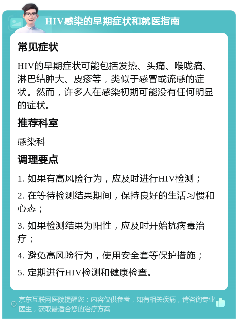 HIV感染的早期症状和就医指南 常见症状 HIV的早期症状可能包括发热、头痛、喉咙痛、淋巴结肿大、皮疹等，类似于感冒或流感的症状。然而，许多人在感染初期可能没有任何明显的症状。 推荐科室 感染科 调理要点 1. 如果有高风险行为，应及时进行HIV检测； 2. 在等待检测结果期间，保持良好的生活习惯和心态； 3. 如果检测结果为阳性，应及时开始抗病毒治疗； 4. 避免高风险行为，使用安全套等保护措施； 5. 定期进行HIV检测和健康检查。