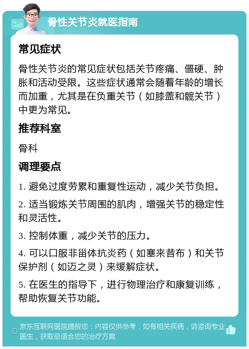 骨性关节炎就医指南 常见症状 骨性关节炎的常见症状包括关节疼痛、僵硬、肿胀和活动受限。这些症状通常会随着年龄的增长而加重，尤其是在负重关节（如膝盖和髋关节）中更为常见。 推荐科室 骨科 调理要点 1. 避免过度劳累和重复性运动，减少关节负担。 2. 适当锻炼关节周围的肌肉，增强关节的稳定性和灵活性。 3. 控制体重，减少关节的压力。 4. 可以口服非甾体抗炎药（如塞来昔布）和关节保护剂（如迈之灵）来缓解症状。 5. 在医生的指导下，进行物理治疗和康复训练，帮助恢复关节功能。