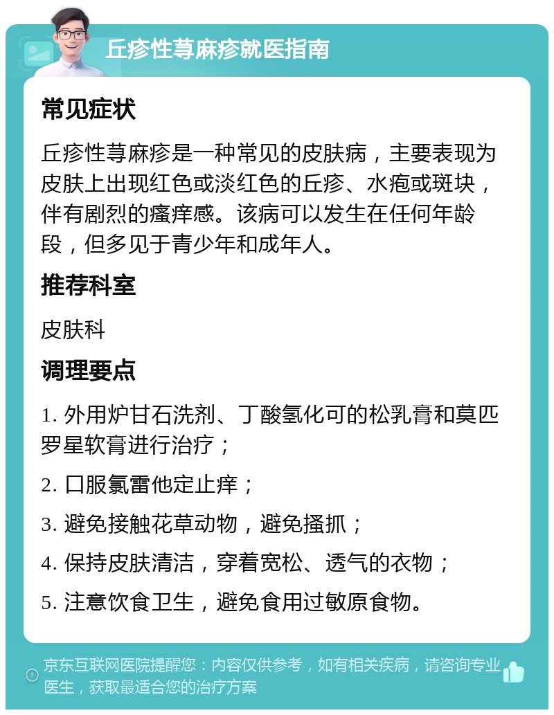 丘疹性荨麻疹就医指南 常见症状 丘疹性荨麻疹是一种常见的皮肤病，主要表现为皮肤上出现红色或淡红色的丘疹、水疱或斑块，伴有剧烈的瘙痒感。该病可以发生在任何年龄段，但多见于青少年和成年人。 推荐科室 皮肤科 调理要点 1. 外用炉甘石洗剂、丁酸氢化可的松乳膏和莫匹罗星软膏进行治疗； 2. 口服氯雷他定止痒； 3. 避免接触花草动物，避免搔抓； 4. 保持皮肤清洁，穿着宽松、透气的衣物； 5. 注意饮食卫生，避免食用过敏原食物。