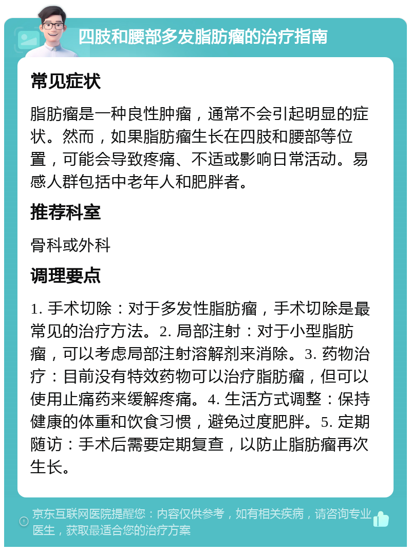 四肢和腰部多发脂肪瘤的治疗指南 常见症状 脂肪瘤是一种良性肿瘤，通常不会引起明显的症状。然而，如果脂肪瘤生长在四肢和腰部等位置，可能会导致疼痛、不适或影响日常活动。易感人群包括中老年人和肥胖者。 推荐科室 骨科或外科 调理要点 1. 手术切除：对于多发性脂肪瘤，手术切除是最常见的治疗方法。2. 局部注射：对于小型脂肪瘤，可以考虑局部注射溶解剂来消除。3. 药物治疗：目前没有特效药物可以治疗脂肪瘤，但可以使用止痛药来缓解疼痛。4. 生活方式调整：保持健康的体重和饮食习惯，避免过度肥胖。5. 定期随访：手术后需要定期复查，以防止脂肪瘤再次生长。