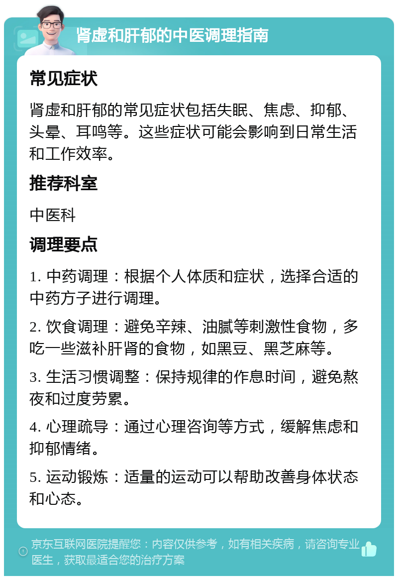 肾虚和肝郁的中医调理指南 常见症状 肾虚和肝郁的常见症状包括失眠、焦虑、抑郁、头晕、耳鸣等。这些症状可能会影响到日常生活和工作效率。 推荐科室 中医科 调理要点 1. 中药调理：根据个人体质和症状，选择合适的中药方子进行调理。 2. 饮食调理：避免辛辣、油腻等刺激性食物，多吃一些滋补肝肾的食物，如黑豆、黑芝麻等。 3. 生活习惯调整：保持规律的作息时间，避免熬夜和过度劳累。 4. 心理疏导：通过心理咨询等方式，缓解焦虑和抑郁情绪。 5. 运动锻炼：适量的运动可以帮助改善身体状态和心态。