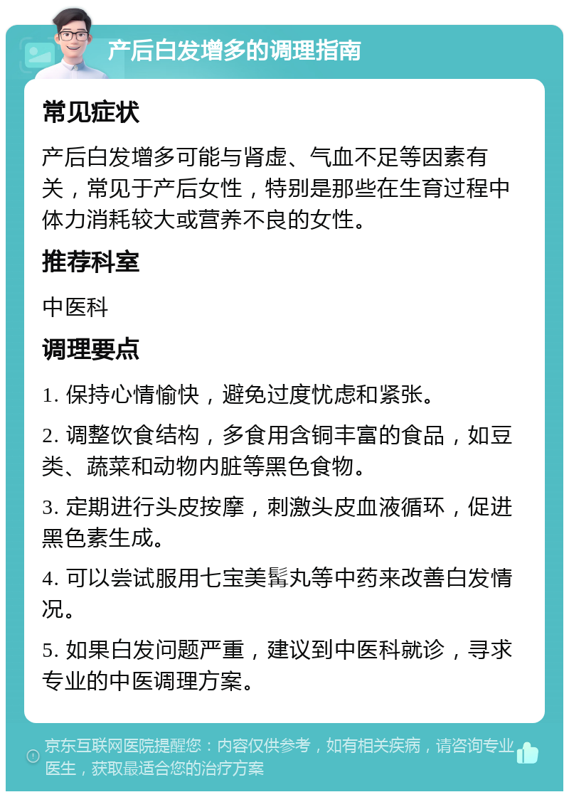 产后白发增多的调理指南 常见症状 产后白发增多可能与肾虚、气血不足等因素有关，常见于产后女性，特别是那些在生育过程中体力消耗较大或营养不良的女性。 推荐科室 中医科 调理要点 1. 保持心情愉快，避免过度忧虑和紧张。 2. 调整饮食结构，多食用含铜丰富的食品，如豆类、蔬菜和动物内脏等黑色食物。 3. 定期进行头皮按摩，刺激头皮血液循环，促进黑色素生成。 4. 可以尝试服用七宝美髯丸等中药来改善白发情况。 5. 如果白发问题严重，建议到中医科就诊，寻求专业的中医调理方案。