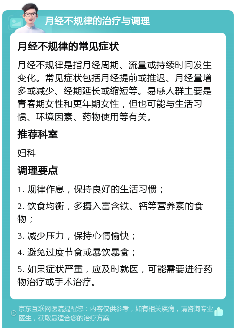 月经不规律的治疗与调理 月经不规律的常见症状 月经不规律是指月经周期、流量或持续时间发生变化。常见症状包括月经提前或推迟、月经量增多或减少、经期延长或缩短等。易感人群主要是青春期女性和更年期女性，但也可能与生活习惯、环境因素、药物使用等有关。 推荐科室 妇科 调理要点 1. 规律作息，保持良好的生活习惯； 2. 饮食均衡，多摄入富含铁、钙等营养素的食物； 3. 减少压力，保持心情愉快； 4. 避免过度节食或暴饮暴食； 5. 如果症状严重，应及时就医，可能需要进行药物治疗或手术治疗。