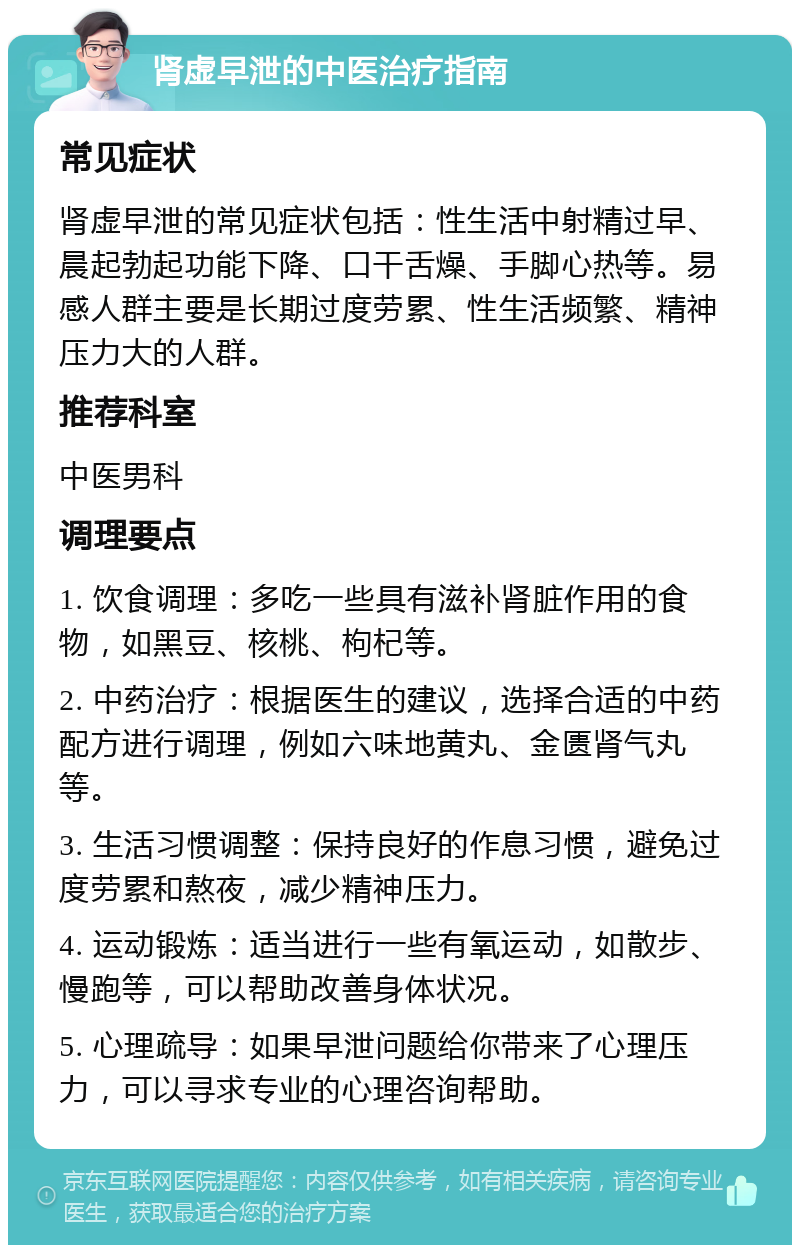 肾虚早泄的中医治疗指南 常见症状 肾虚早泄的常见症状包括：性生活中射精过早、晨起勃起功能下降、口干舌燥、手脚心热等。易感人群主要是长期过度劳累、性生活频繁、精神压力大的人群。 推荐科室 中医男科 调理要点 1. 饮食调理：多吃一些具有滋补肾脏作用的食物，如黑豆、核桃、枸杞等。 2. 中药治疗：根据医生的建议，选择合适的中药配方进行调理，例如六味地黄丸、金匮肾气丸等。 3. 生活习惯调整：保持良好的作息习惯，避免过度劳累和熬夜，减少精神压力。 4. 运动锻炼：适当进行一些有氧运动，如散步、慢跑等，可以帮助改善身体状况。 5. 心理疏导：如果早泄问题给你带来了心理压力，可以寻求专业的心理咨询帮助。