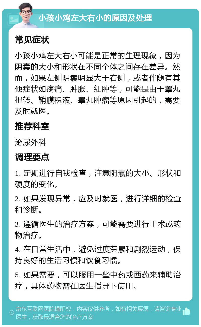 小孩小鸡左大右小的原因及处理 常见症状 小孩小鸡左大右小可能是正常的生理现象，因为阴囊的大小和形状在不同个体之间存在差异。然而，如果左侧阴囊明显大于右侧，或者伴随有其他症状如疼痛、肿胀、红肿等，可能是由于睾丸扭转、鞘膜积液、睾丸肿瘤等原因引起的，需要及时就医。 推荐科室 泌尿外科 调理要点 1. 定期进行自我检查，注意阴囊的大小、形状和硬度的变化。 2. 如果发现异常，应及时就医，进行详细的检查和诊断。 3. 遵循医生的治疗方案，可能需要进行手术或药物治疗。 4. 在日常生活中，避免过度劳累和剧烈运动，保持良好的生活习惯和饮食习惯。 5. 如果需要，可以服用一些中药或西药来辅助治疗，具体药物需在医生指导下使用。