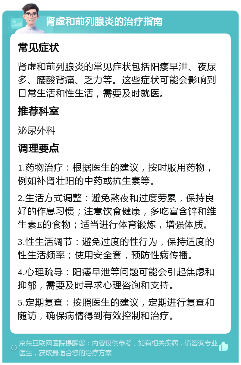 肾虚和前列腺炎的治疗指南 常见症状 肾虚和前列腺炎的常见症状包括阳痿早泄、夜尿多、腰酸背痛、乏力等。这些症状可能会影响到日常生活和性生活，需要及时就医。 推荐科室 泌尿外科 调理要点 1.药物治疗：根据医生的建议，按时服用药物，例如补肾壮阳的中药或抗生素等。 2.生活方式调整：避免熬夜和过度劳累，保持良好的作息习惯；注意饮食健康，多吃富含锌和维生素E的食物；适当进行体育锻炼，增强体质。 3.性生活调节：避免过度的性行为，保持适度的性生活频率；使用安全套，预防性病传播。 4.心理疏导：阳痿早泄等问题可能会引起焦虑和抑郁，需要及时寻求心理咨询和支持。 5.定期复查：按照医生的建议，定期进行复查和随访，确保病情得到有效控制和治疗。