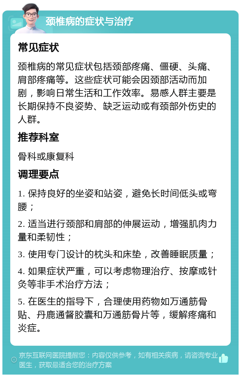 颈椎病的症状与治疗 常见症状 颈椎病的常见症状包括颈部疼痛、僵硬、头痛、肩部疼痛等。这些症状可能会因颈部活动而加剧，影响日常生活和工作效率。易感人群主要是长期保持不良姿势、缺乏运动或有颈部外伤史的人群。 推荐科室 骨科或康复科 调理要点 1. 保持良好的坐姿和站姿，避免长时间低头或弯腰； 2. 适当进行颈部和肩部的伸展运动，增强肌肉力量和柔韧性； 3. 使用专门设计的枕头和床垫，改善睡眠质量； 4. 如果症状严重，可以考虑物理治疗、按摩或针灸等非手术治疗方法； 5. 在医生的指导下，合理使用药物如万通筋骨贴、丹鹿通督胶囊和万通筋骨片等，缓解疼痛和炎症。