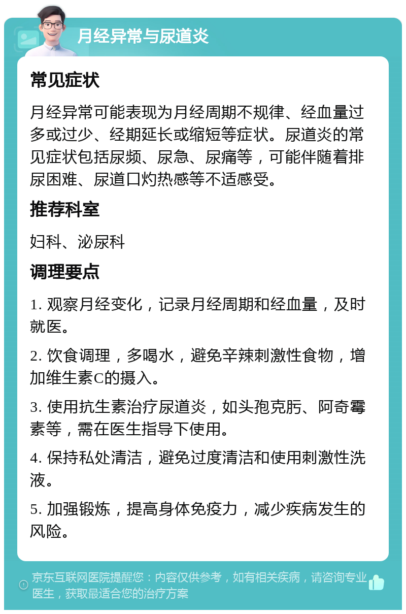 月经异常与尿道炎 常见症状 月经异常可能表现为月经周期不规律、经血量过多或过少、经期延长或缩短等症状。尿道炎的常见症状包括尿频、尿急、尿痛等，可能伴随着排尿困难、尿道口灼热感等不适感受。 推荐科室 妇科、泌尿科 调理要点 1. 观察月经变化，记录月经周期和经血量，及时就医。 2. 饮食调理，多喝水，避免辛辣刺激性食物，增加维生素C的摄入。 3. 使用抗生素治疗尿道炎，如头孢克肟、阿奇霉素等，需在医生指导下使用。 4. 保持私处清洁，避免过度清洁和使用刺激性洗液。 5. 加强锻炼，提高身体免疫力，减少疾病发生的风险。