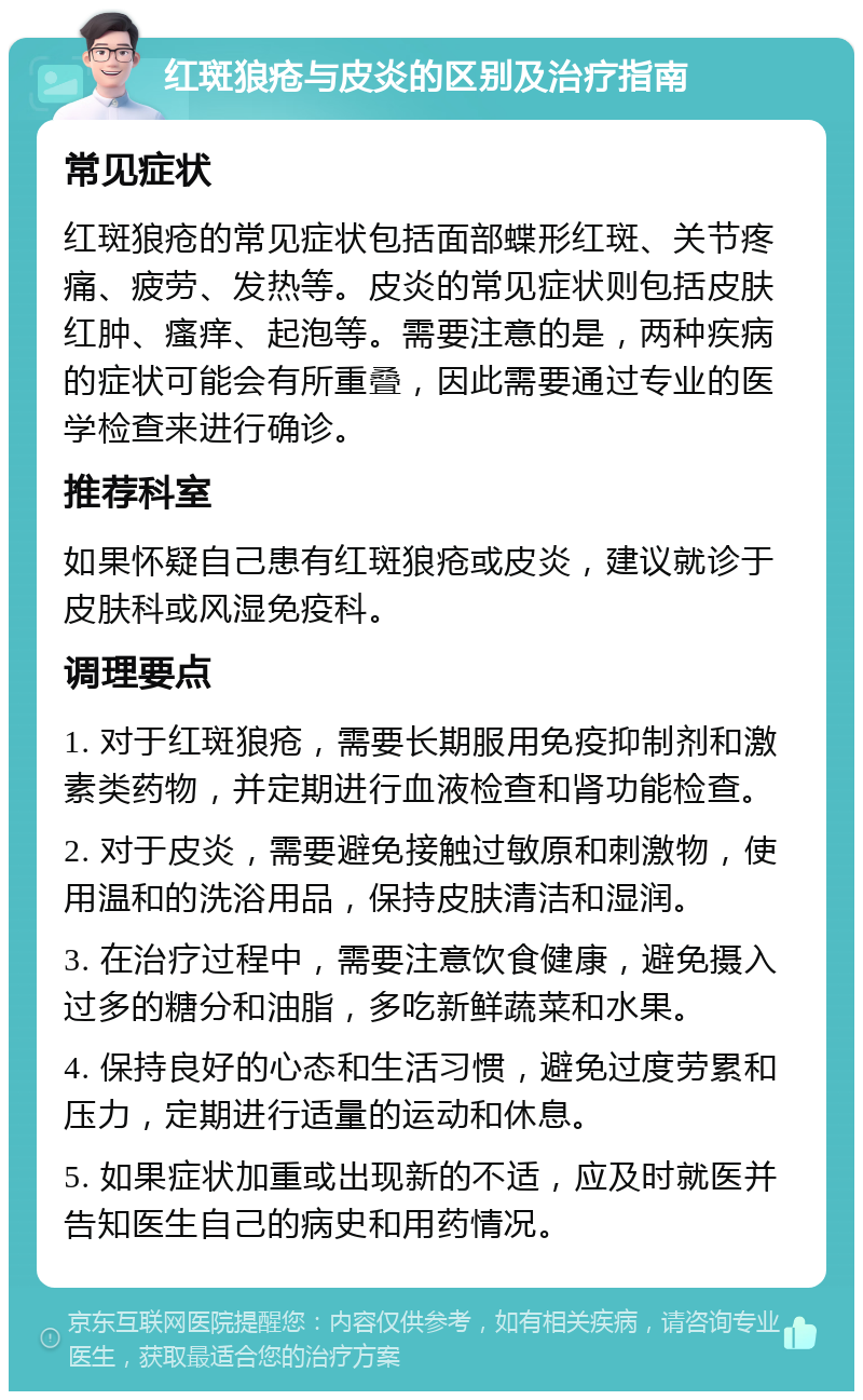 红斑狼疮与皮炎的区别及治疗指南 常见症状 红斑狼疮的常见症状包括面部蝶形红斑、关节疼痛、疲劳、发热等。皮炎的常见症状则包括皮肤红肿、瘙痒、起泡等。需要注意的是，两种疾病的症状可能会有所重叠，因此需要通过专业的医学检查来进行确诊。 推荐科室 如果怀疑自己患有红斑狼疮或皮炎，建议就诊于皮肤科或风湿免疫科。 调理要点 1. 对于红斑狼疮，需要长期服用免疫抑制剂和激素类药物，并定期进行血液检查和肾功能检查。 2. 对于皮炎，需要避免接触过敏原和刺激物，使用温和的洗浴用品，保持皮肤清洁和湿润。 3. 在治疗过程中，需要注意饮食健康，避免摄入过多的糖分和油脂，多吃新鲜蔬菜和水果。 4. 保持良好的心态和生活习惯，避免过度劳累和压力，定期进行适量的运动和休息。 5. 如果症状加重或出现新的不适，应及时就医并告知医生自己的病史和用药情况。