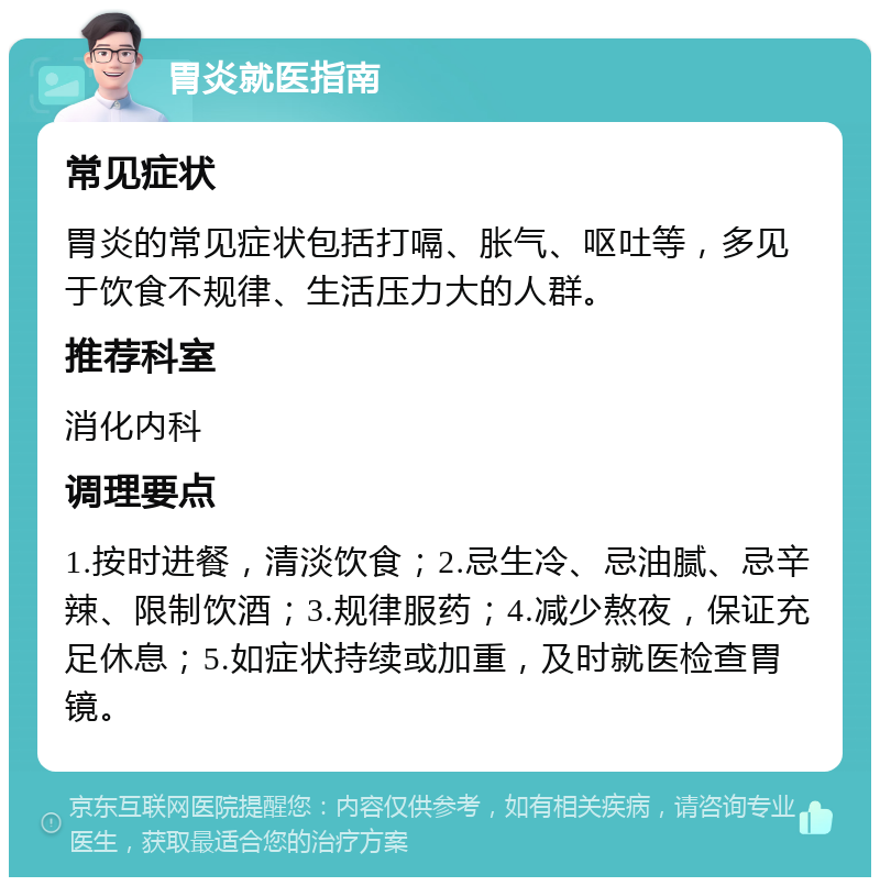 胃炎就医指南 常见症状 胃炎的常见症状包括打嗝、胀气、呕吐等，多见于饮食不规律、生活压力大的人群。 推荐科室 消化内科 调理要点 1.按时进餐，清淡饮食；2.忌生冷、忌油腻、忌辛辣、限制饮酒；3.规律服药；4.减少熬夜，保证充足休息；5.如症状持续或加重，及时就医检查胃镜。