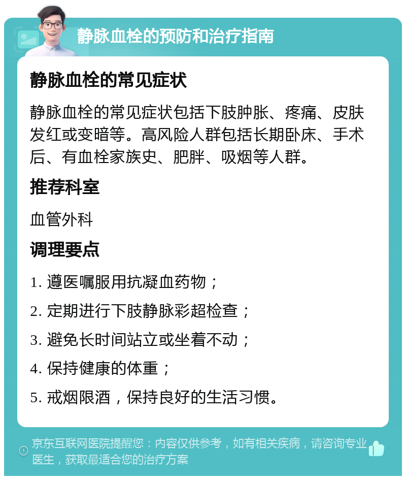 静脉血栓的预防和治疗指南 静脉血栓的常见症状 静脉血栓的常见症状包括下肢肿胀、疼痛、皮肤发红或变暗等。高风险人群包括长期卧床、手术后、有血栓家族史、肥胖、吸烟等人群。 推荐科室 血管外科 调理要点 1. 遵医嘱服用抗凝血药物； 2. 定期进行下肢静脉彩超检查； 3. 避免长时间站立或坐着不动； 4. 保持健康的体重； 5. 戒烟限酒，保持良好的生活习惯。