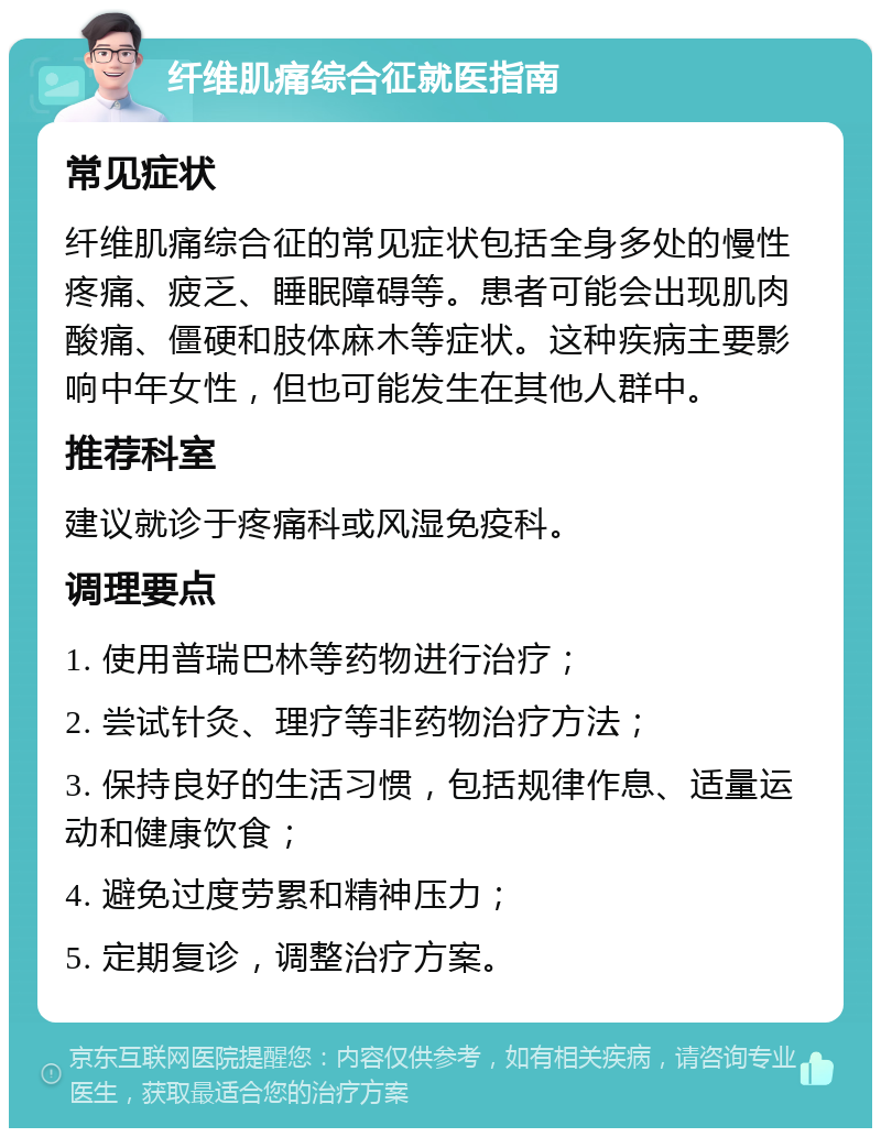 纤维肌痛综合征就医指南 常见症状 纤维肌痛综合征的常见症状包括全身多处的慢性疼痛、疲乏、睡眠障碍等。患者可能会出现肌肉酸痛、僵硬和肢体麻木等症状。这种疾病主要影响中年女性，但也可能发生在其他人群中。 推荐科室 建议就诊于疼痛科或风湿免疫科。 调理要点 1. 使用普瑞巴林等药物进行治疗； 2. 尝试针灸、理疗等非药物治疗方法； 3. 保持良好的生活习惯，包括规律作息、适量运动和健康饮食； 4. 避免过度劳累和精神压力； 5. 定期复诊，调整治疗方案。