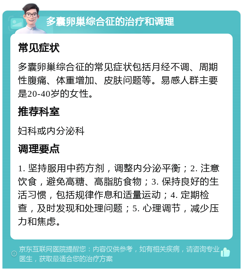 多囊卵巢综合征的治疗和调理 常见症状 多囊卵巢综合征的常见症状包括月经不调、周期性腹痛、体重增加、皮肤问题等。易感人群主要是20-40岁的女性。 推荐科室 妇科或内分泌科 调理要点 1. 坚持服用中药方剂，调整内分泌平衡；2. 注意饮食，避免高糖、高脂肪食物；3. 保持良好的生活习惯，包括规律作息和适量运动；4. 定期检查，及时发现和处理问题；5. 心理调节，减少压力和焦虑。