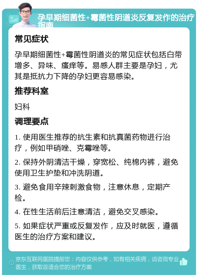 孕早期细菌性+霉菌性阴道炎反复发作的治疗指南 常见症状 孕早期细菌性+霉菌性阴道炎的常见症状包括白带增多、异味、瘙痒等。易感人群主要是孕妇，尤其是抵抗力下降的孕妇更容易感染。 推荐科室 妇科 调理要点 1. 使用医生推荐的抗生素和抗真菌药物进行治疗，例如甲硝唑、克霉唑等。 2. 保持外阴清洁干燥，穿宽松、纯棉内裤，避免使用卫生护垫和冲洗阴道。 3. 避免食用辛辣刺激食物，注意休息，定期产检。 4. 在性生活前后注意清洁，避免交叉感染。 5. 如果症状严重或反复发作，应及时就医，遵循医生的治疗方案和建议。