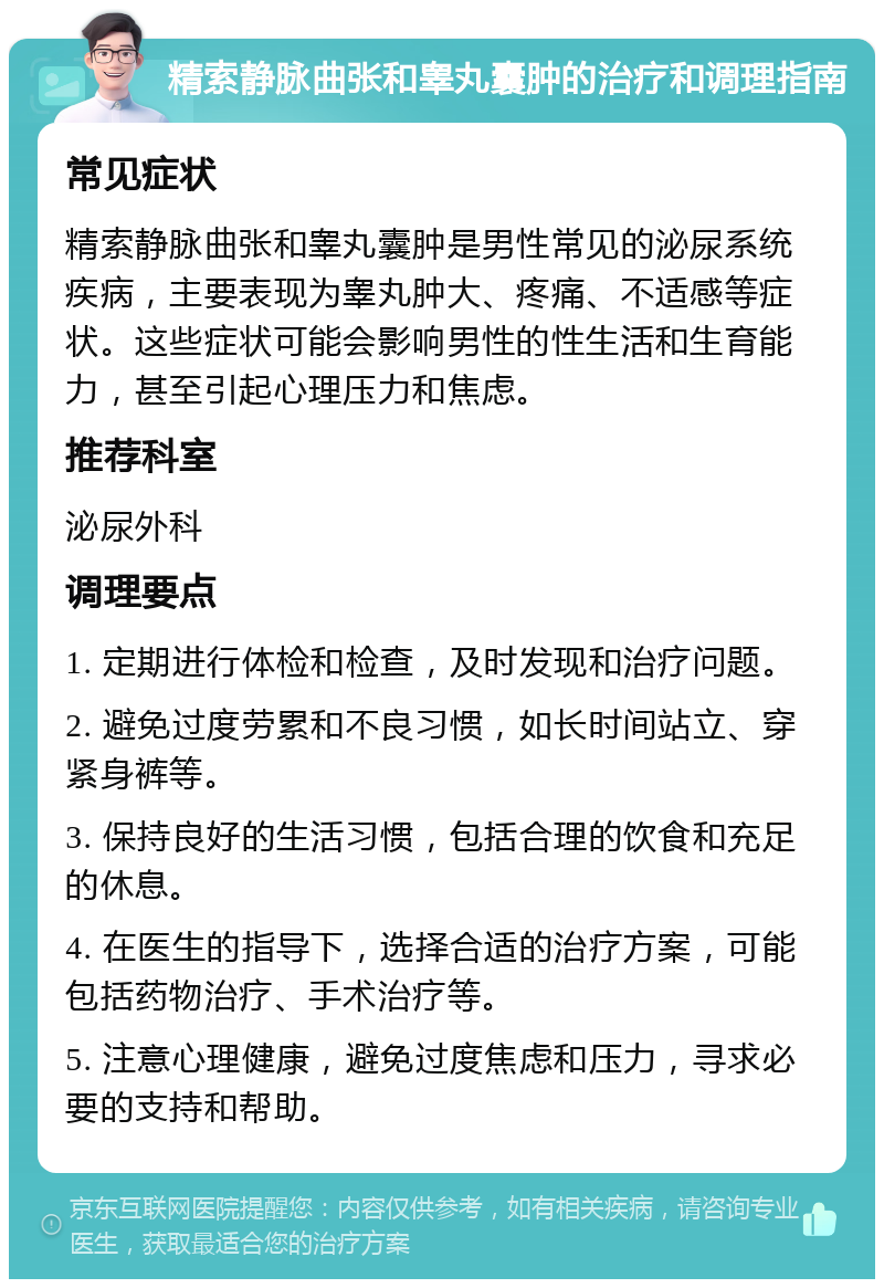 精索静脉曲张和睾丸囊肿的治疗和调理指南 常见症状 精索静脉曲张和睾丸囊肿是男性常见的泌尿系统疾病，主要表现为睾丸肿大、疼痛、不适感等症状。这些症状可能会影响男性的性生活和生育能力，甚至引起心理压力和焦虑。 推荐科室 泌尿外科 调理要点 1. 定期进行体检和检查，及时发现和治疗问题。 2. 避免过度劳累和不良习惯，如长时间站立、穿紧身裤等。 3. 保持良好的生活习惯，包括合理的饮食和充足的休息。 4. 在医生的指导下，选择合适的治疗方案，可能包括药物治疗、手术治疗等。 5. 注意心理健康，避免过度焦虑和压力，寻求必要的支持和帮助。