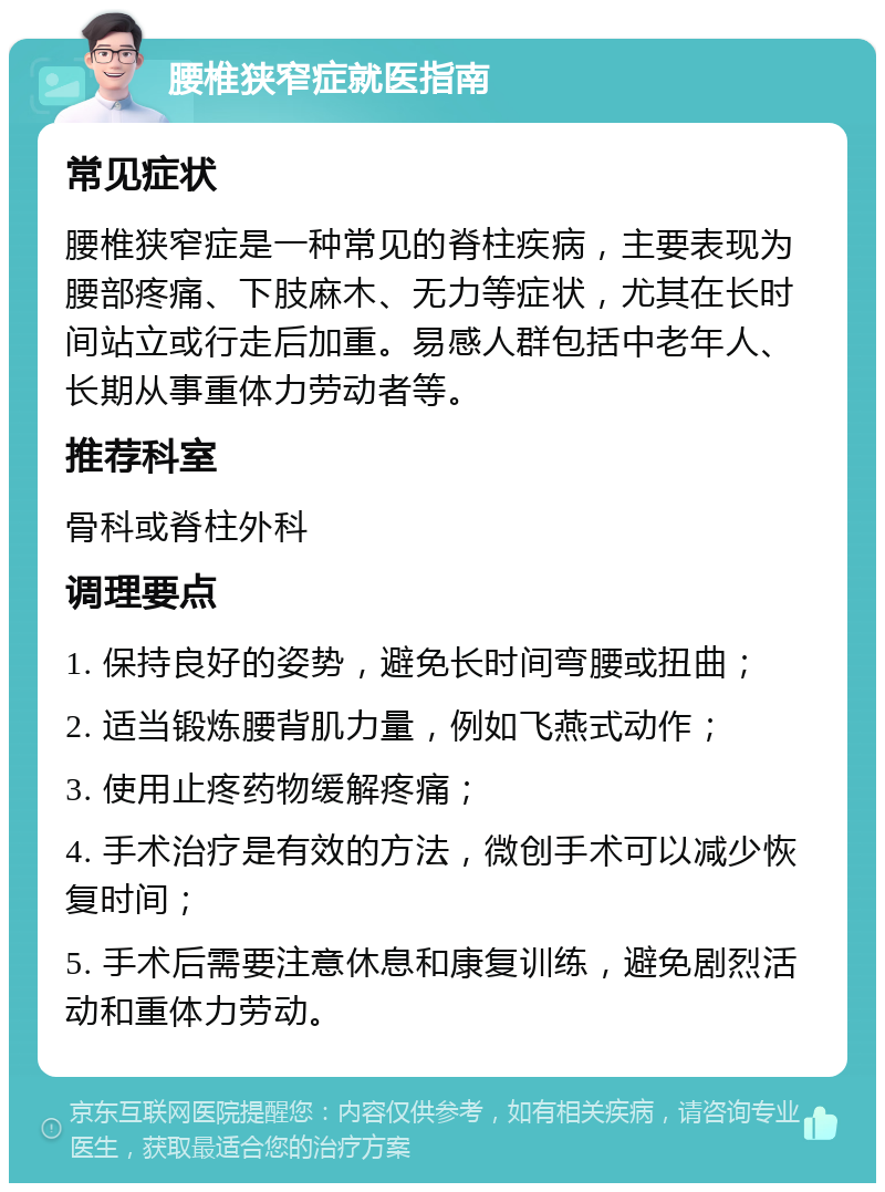 腰椎狭窄症就医指南 常见症状 腰椎狭窄症是一种常见的脊柱疾病，主要表现为腰部疼痛、下肢麻木、无力等症状，尤其在长时间站立或行走后加重。易感人群包括中老年人、长期从事重体力劳动者等。 推荐科室 骨科或脊柱外科 调理要点 1. 保持良好的姿势，避免长时间弯腰或扭曲； 2. 适当锻炼腰背肌力量，例如飞燕式动作； 3. 使用止疼药物缓解疼痛； 4. 手术治疗是有效的方法，微创手术可以减少恢复时间； 5. 手术后需要注意休息和康复训练，避免剧烈活动和重体力劳动。