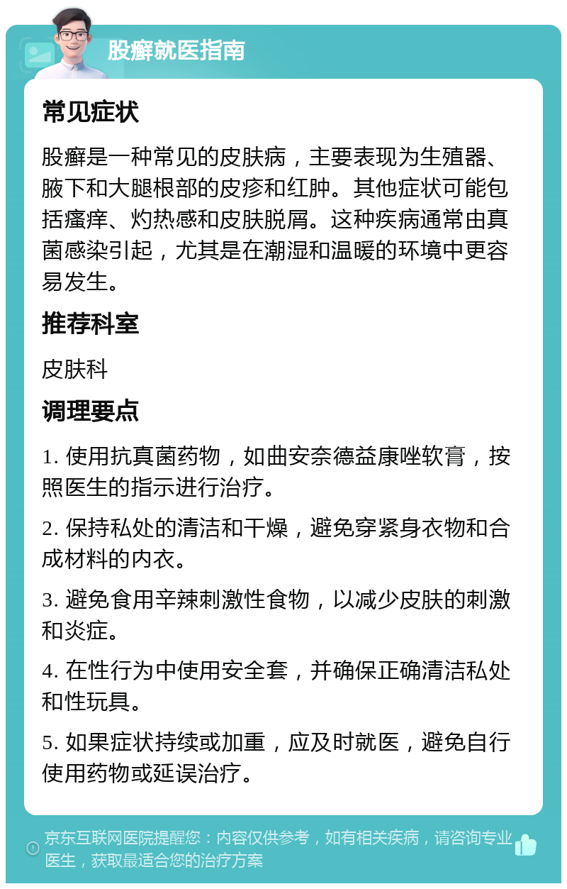 股癣就医指南 常见症状 股癣是一种常见的皮肤病，主要表现为生殖器、腋下和大腿根部的皮疹和红肿。其他症状可能包括瘙痒、灼热感和皮肤脱屑。这种疾病通常由真菌感染引起，尤其是在潮湿和温暖的环境中更容易发生。 推荐科室 皮肤科 调理要点 1. 使用抗真菌药物，如曲安奈德益康唑软膏，按照医生的指示进行治疗。 2. 保持私处的清洁和干燥，避免穿紧身衣物和合成材料的内衣。 3. 避免食用辛辣刺激性食物，以减少皮肤的刺激和炎症。 4. 在性行为中使用安全套，并确保正确清洁私处和性玩具。 5. 如果症状持续或加重，应及时就医，避免自行使用药物或延误治疗。