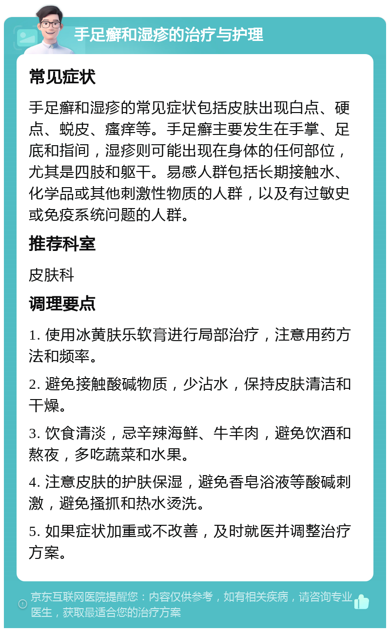 手足癣和湿疹的治疗与护理 常见症状 手足癣和湿疹的常见症状包括皮肤出现白点、硬点、蜕皮、瘙痒等。手足癣主要发生在手掌、足底和指间，湿疹则可能出现在身体的任何部位，尤其是四肢和躯干。易感人群包括长期接触水、化学品或其他刺激性物质的人群，以及有过敏史或免疫系统问题的人群。 推荐科室 皮肤科 调理要点 1. 使用冰黄肤乐软膏进行局部治疗，注意用药方法和频率。 2. 避免接触酸碱物质，少沾水，保持皮肤清洁和干燥。 3. 饮食清淡，忌辛辣海鲜、牛羊肉，避免饮酒和熬夜，多吃蔬菜和水果。 4. 注意皮肤的护肤保湿，避免香皂浴液等酸碱刺激，避免搔抓和热水烫洗。 5. 如果症状加重或不改善，及时就医并调整治疗方案。