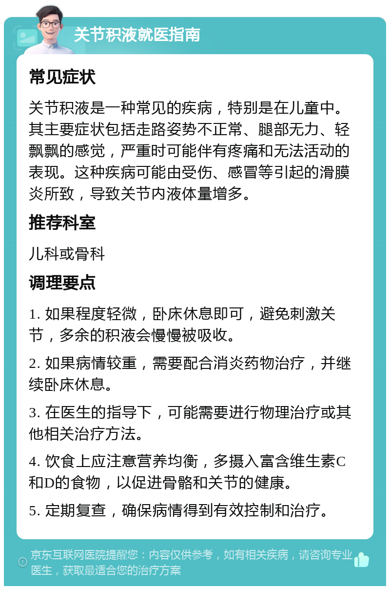 关节积液就医指南 常见症状 关节积液是一种常见的疾病，特别是在儿童中。其主要症状包括走路姿势不正常、腿部无力、轻飘飘的感觉，严重时可能伴有疼痛和无法活动的表现。这种疾病可能由受伤、感冒等引起的滑膜炎所致，导致关节内液体量增多。 推荐科室 儿科或骨科 调理要点 1. 如果程度轻微，卧床休息即可，避免刺激关节，多余的积液会慢慢被吸收。 2. 如果病情较重，需要配合消炎药物治疗，并继续卧床休息。 3. 在医生的指导下，可能需要进行物理治疗或其他相关治疗方法。 4. 饮食上应注意营养均衡，多摄入富含维生素C和D的食物，以促进骨骼和关节的健康。 5. 定期复查，确保病情得到有效控制和治疗。