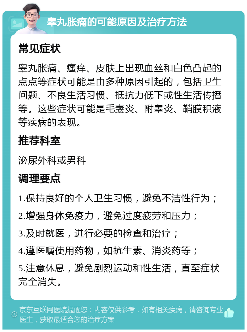 睾丸胀痛的可能原因及治疗方法 常见症状 睾丸胀痛、瘙痒、皮肤上出现血丝和白色凸起的点点等症状可能是由多种原因引起的，包括卫生问题、不良生活习惯、抵抗力低下或性生活传播等。这些症状可能是毛囊炎、附睾炎、鞘膜积液等疾病的表现。 推荐科室 泌尿外科或男科 调理要点 1.保持良好的个人卫生习惯，避免不洁性行为； 2.增强身体免疫力，避免过度疲劳和压力； 3.及时就医，进行必要的检查和治疗； 4.遵医嘱使用药物，如抗生素、消炎药等； 5.注意休息，避免剧烈运动和性生活，直至症状完全消失。