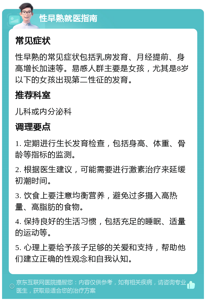 性早熟就医指南 常见症状 性早熟的常见症状包括乳房发育、月经提前、身高增长加速等。易感人群主要是女孩，尤其是8岁以下的女孩出现第二性征的发育。 推荐科室 儿科或内分泌科 调理要点 1. 定期进行生长发育检查，包括身高、体重、骨龄等指标的监测。 2. 根据医生建议，可能需要进行激素治疗来延缓初潮时间。 3. 饮食上要注意均衡营养，避免过多摄入高热量、高脂肪的食物。 4. 保持良好的生活习惯，包括充足的睡眠、适量的运动等。 5. 心理上要给予孩子足够的关爱和支持，帮助他们建立正确的性观念和自我认知。