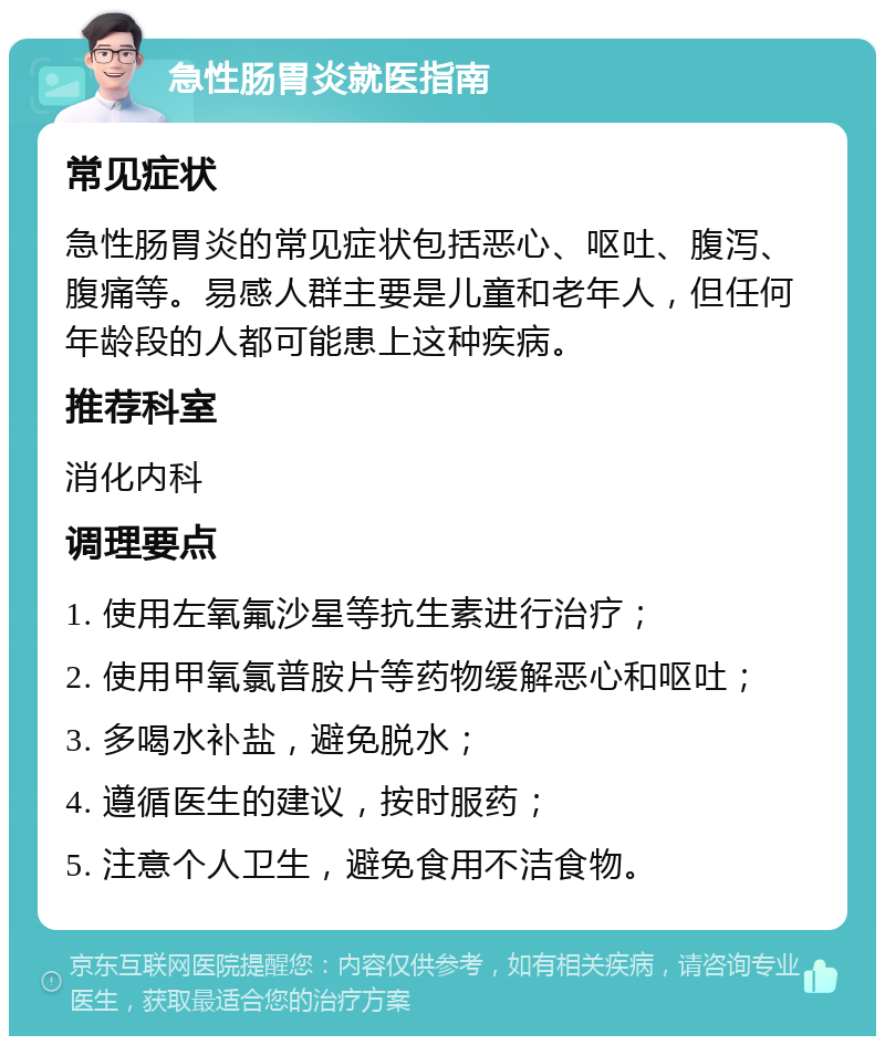 急性肠胃炎就医指南 常见症状 急性肠胃炎的常见症状包括恶心、呕吐、腹泻、腹痛等。易感人群主要是儿童和老年人，但任何年龄段的人都可能患上这种疾病。 推荐科室 消化内科 调理要点 1. 使用左氧氟沙星等抗生素进行治疗； 2. 使用甲氧氯普胺片等药物缓解恶心和呕吐； 3. 多喝水补盐，避免脱水； 4. 遵循医生的建议，按时服药； 5. 注意个人卫生，避免食用不洁食物。