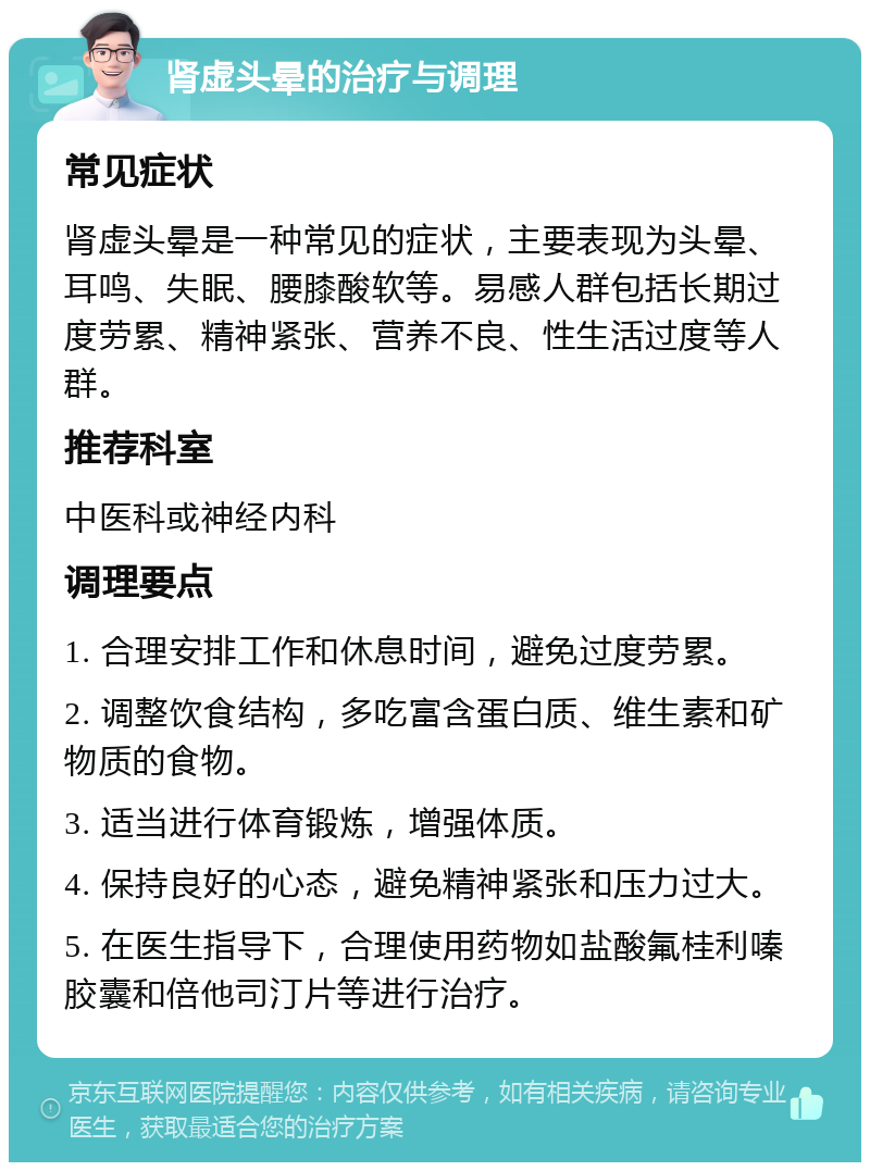 肾虚头晕的治疗与调理 常见症状 肾虚头晕是一种常见的症状，主要表现为头晕、耳鸣、失眠、腰膝酸软等。易感人群包括长期过度劳累、精神紧张、营养不良、性生活过度等人群。 推荐科室 中医科或神经内科 调理要点 1. 合理安排工作和休息时间，避免过度劳累。 2. 调整饮食结构，多吃富含蛋白质、维生素和矿物质的食物。 3. 适当进行体育锻炼，增强体质。 4. 保持良好的心态，避免精神紧张和压力过大。 5. 在医生指导下，合理使用药物如盐酸氟桂利嗪胶囊和倍他司汀片等进行治疗。