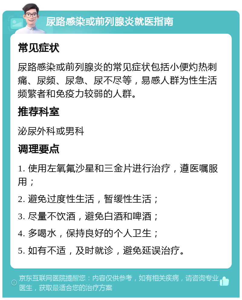 尿路感染或前列腺炎就医指南 常见症状 尿路感染或前列腺炎的常见症状包括小便灼热刺痛、尿频、尿急、尿不尽等，易感人群为性生活频繁者和免疫力较弱的人群。 推荐科室 泌尿外科或男科 调理要点 1. 使用左氧氟沙星和三金片进行治疗，遵医嘱服用； 2. 避免过度性生活，暂缓性生活； 3. 尽量不饮酒，避免白酒和啤酒； 4. 多喝水，保持良好的个人卫生； 5. 如有不适，及时就诊，避免延误治疗。