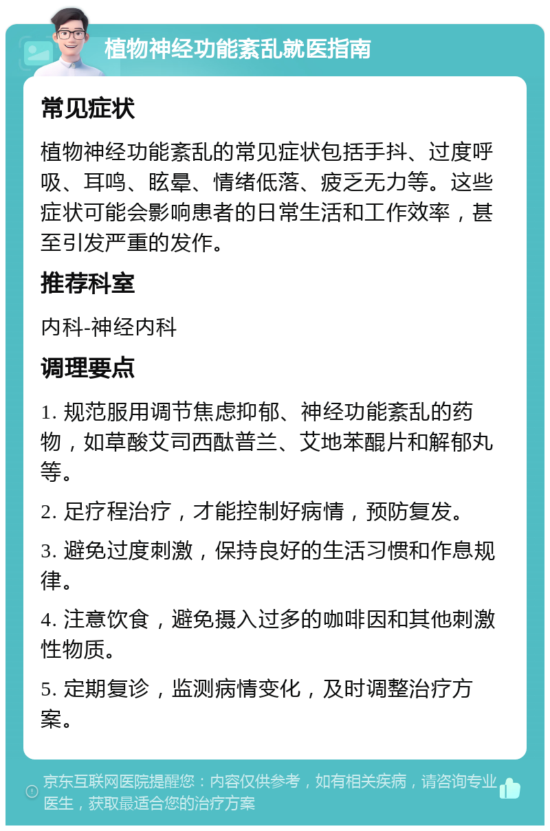 植物神经功能紊乱就医指南 常见症状 植物神经功能紊乱的常见症状包括手抖、过度呼吸、耳鸣、眩晕、情绪低落、疲乏无力等。这些症状可能会影响患者的日常生活和工作效率，甚至引发严重的发作。 推荐科室 内科-神经内科 调理要点 1. 规范服用调节焦虑抑郁、神经功能紊乱的药物，如草酸艾司西酞普兰、艾地苯醌片和解郁丸等。 2. 足疗程治疗，才能控制好病情，预防复发。 3. 避免过度刺激，保持良好的生活习惯和作息规律。 4. 注意饮食，避免摄入过多的咖啡因和其他刺激性物质。 5. 定期复诊，监测病情变化，及时调整治疗方案。