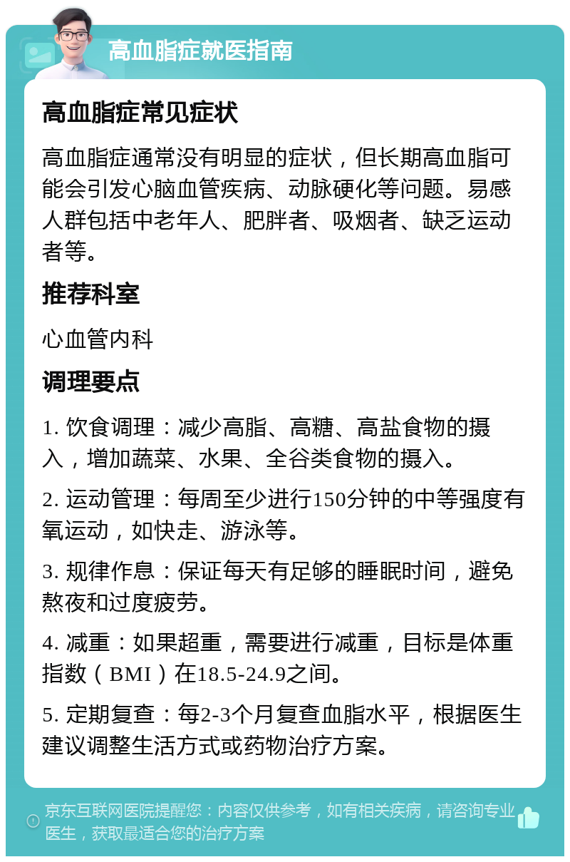 高血脂症就医指南 高血脂症常见症状 高血脂症通常没有明显的症状，但长期高血脂可能会引发心脑血管疾病、动脉硬化等问题。易感人群包括中老年人、肥胖者、吸烟者、缺乏运动者等。 推荐科室 心血管内科 调理要点 1. 饮食调理：减少高脂、高糖、高盐食物的摄入，增加蔬菜、水果、全谷类食物的摄入。 2. 运动管理：每周至少进行150分钟的中等强度有氧运动，如快走、游泳等。 3. 规律作息：保证每天有足够的睡眠时间，避免熬夜和过度疲劳。 4. 减重：如果超重，需要进行减重，目标是体重指数（BMI）在18.5-24.9之间。 5. 定期复查：每2-3个月复查血脂水平，根据医生建议调整生活方式或药物治疗方案。