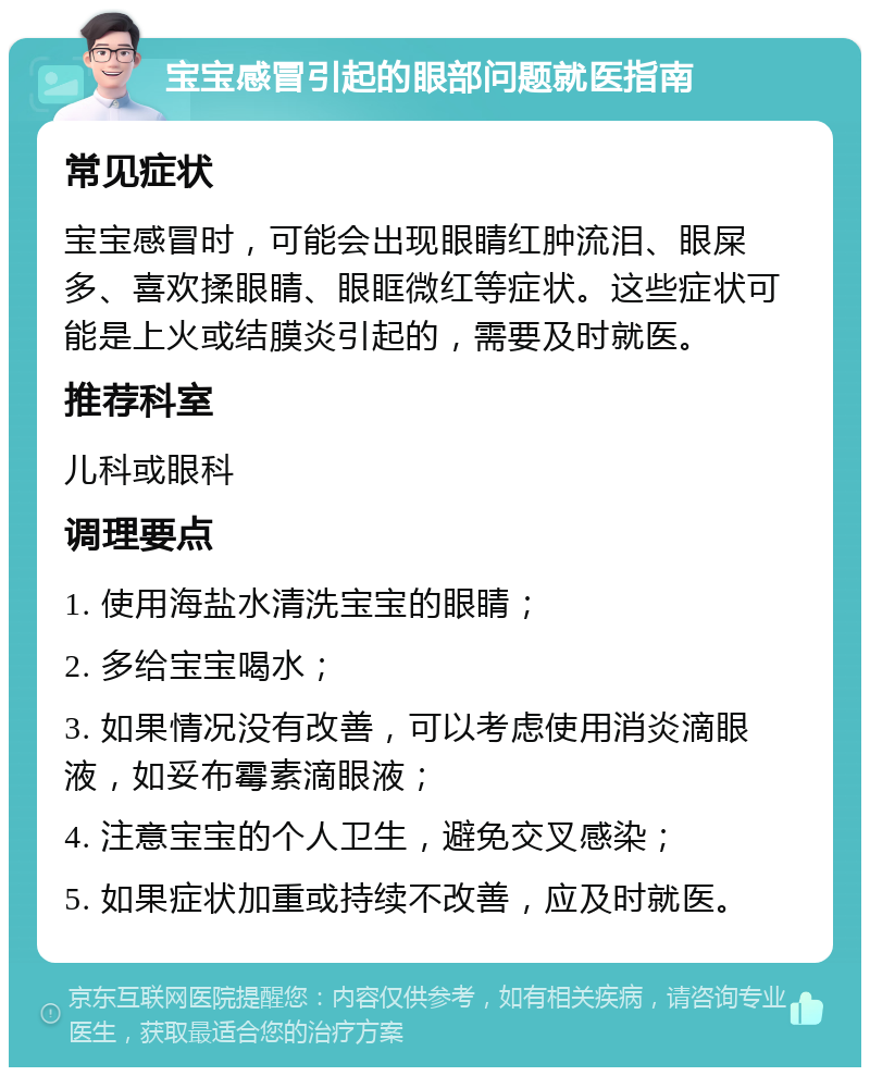 宝宝感冒引起的眼部问题就医指南 常见症状 宝宝感冒时，可能会出现眼睛红肿流泪、眼屎多、喜欢揉眼睛、眼眶微红等症状。这些症状可能是上火或结膜炎引起的，需要及时就医。 推荐科室 儿科或眼科 调理要点 1. 使用海盐水清洗宝宝的眼睛； 2. 多给宝宝喝水； 3. 如果情况没有改善，可以考虑使用消炎滴眼液，如妥布霉素滴眼液； 4. 注意宝宝的个人卫生，避免交叉感染； 5. 如果症状加重或持续不改善，应及时就医。