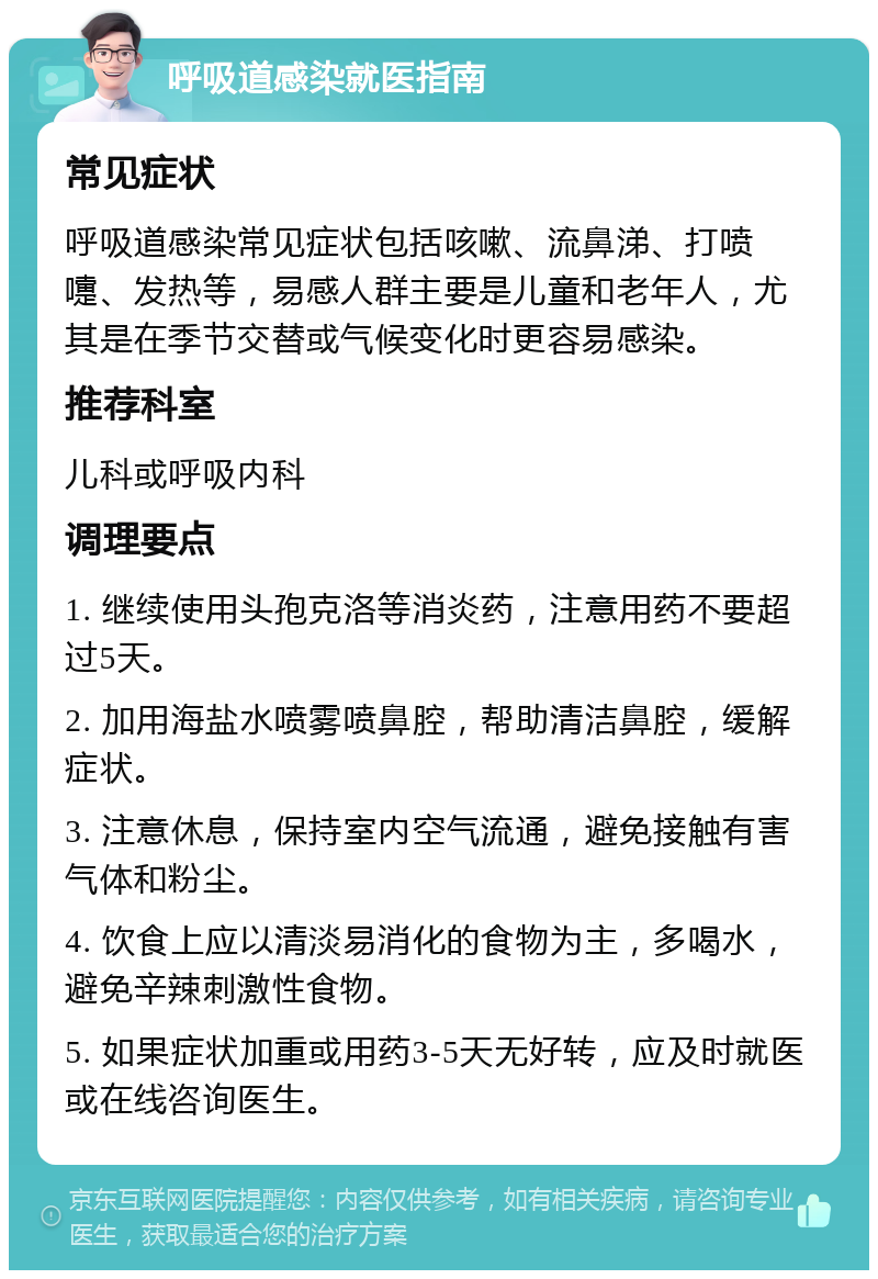 呼吸道感染就医指南 常见症状 呼吸道感染常见症状包括咳嗽、流鼻涕、打喷嚏、发热等，易感人群主要是儿童和老年人，尤其是在季节交替或气候变化时更容易感染。 推荐科室 儿科或呼吸内科 调理要点 1. 继续使用头孢克洛等消炎药，注意用药不要超过5天。 2. 加用海盐水喷雾喷鼻腔，帮助清洁鼻腔，缓解症状。 3. 注意休息，保持室内空气流通，避免接触有害气体和粉尘。 4. 饮食上应以清淡易消化的食物为主，多喝水，避免辛辣刺激性食物。 5. 如果症状加重或用药3-5天无好转，应及时就医或在线咨询医生。