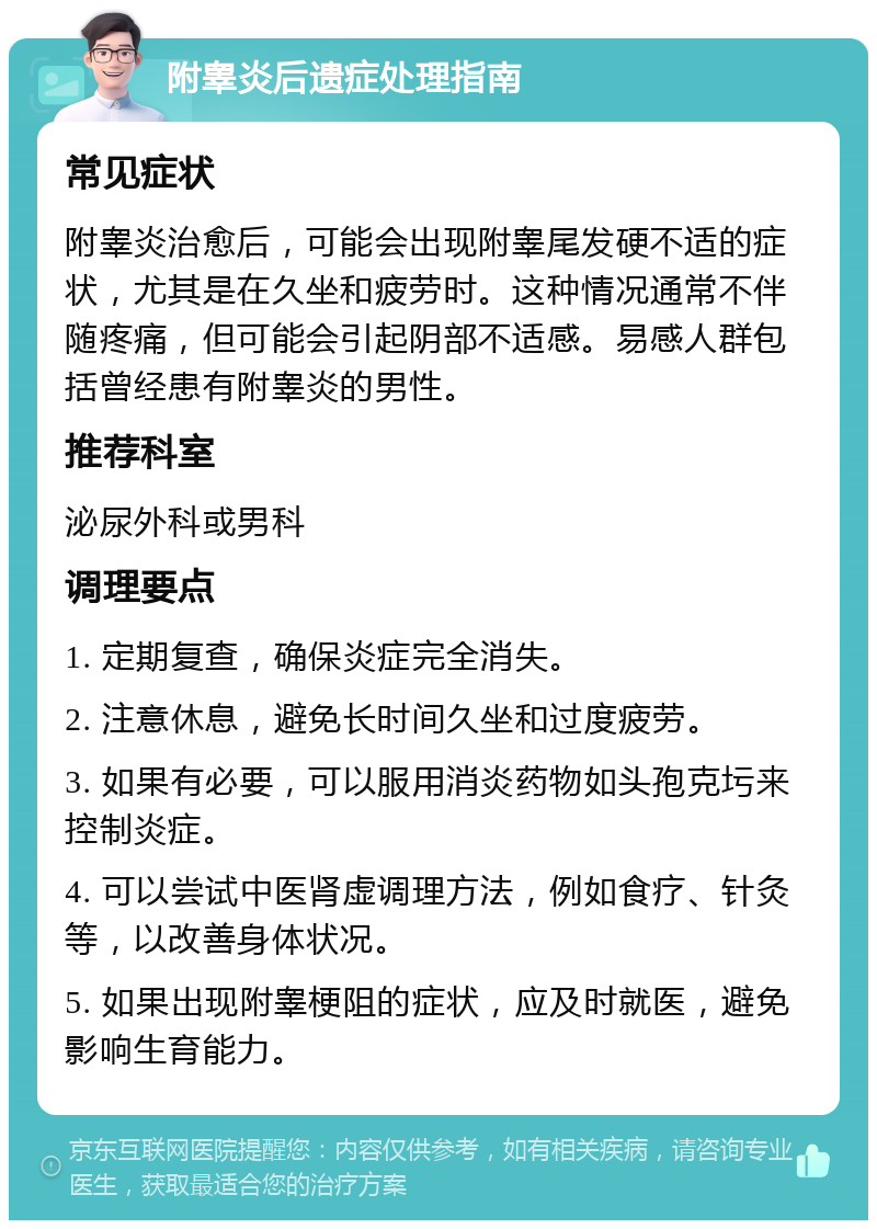 附睾炎后遗症处理指南 常见症状 附睾炎治愈后，可能会出现附睾尾发硬不适的症状，尤其是在久坐和疲劳时。这种情况通常不伴随疼痛，但可能会引起阴部不适感。易感人群包括曾经患有附睾炎的男性。 推荐科室 泌尿外科或男科 调理要点 1. 定期复查，确保炎症完全消失。 2. 注意休息，避免长时间久坐和过度疲劳。 3. 如果有必要，可以服用消炎药物如头孢克圬来控制炎症。 4. 可以尝试中医肾虚调理方法，例如食疗、针灸等，以改善身体状况。 5. 如果出现附睾梗阻的症状，应及时就医，避免影响生育能力。