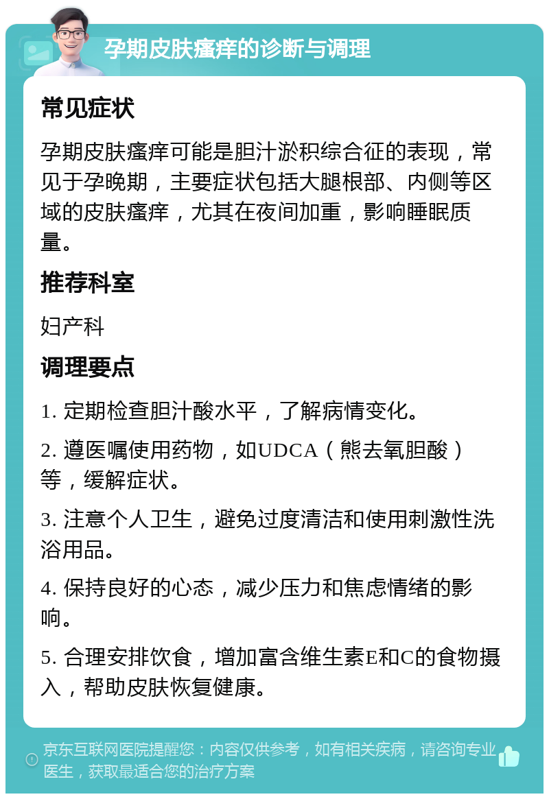 孕期皮肤瘙痒的诊断与调理 常见症状 孕期皮肤瘙痒可能是胆汁淤积综合征的表现，常见于孕晚期，主要症状包括大腿根部、内侧等区域的皮肤瘙痒，尤其在夜间加重，影响睡眠质量。 推荐科室 妇产科 调理要点 1. 定期检查胆汁酸水平，了解病情变化。 2. 遵医嘱使用药物，如UDCA（熊去氧胆酸）等，缓解症状。 3. 注意个人卫生，避免过度清洁和使用刺激性洗浴用品。 4. 保持良好的心态，减少压力和焦虑情绪的影响。 5. 合理安排饮食，增加富含维生素E和C的食物摄入，帮助皮肤恢复健康。