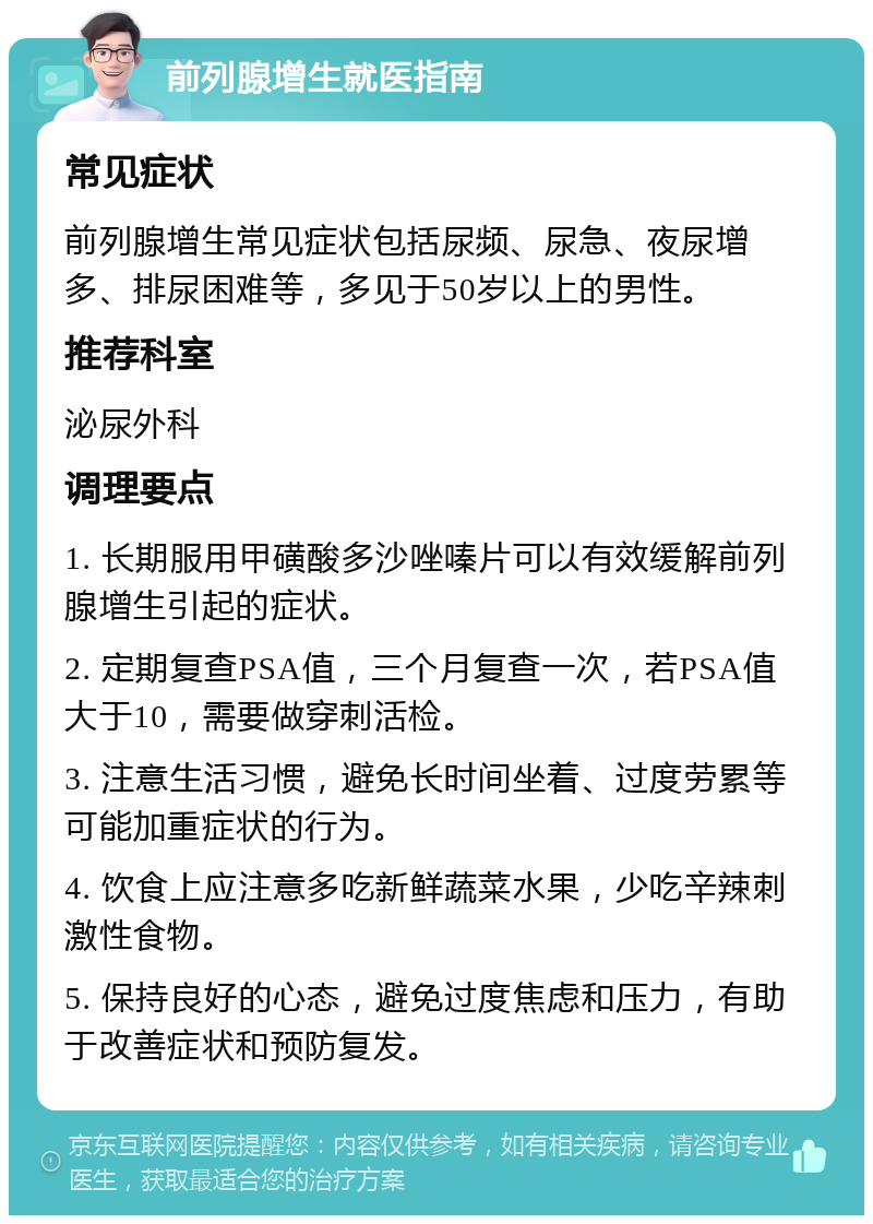 前列腺增生就医指南 常见症状 前列腺增生常见症状包括尿频、尿急、夜尿增多、排尿困难等，多见于50岁以上的男性。 推荐科室 泌尿外科 调理要点 1. 长期服用甲磺酸多沙唑嗪片可以有效缓解前列腺增生引起的症状。 2. 定期复查PSA值，三个月复查一次，若PSA值大于10，需要做穿刺活检。 3. 注意生活习惯，避免长时间坐着、过度劳累等可能加重症状的行为。 4. 饮食上应注意多吃新鲜蔬菜水果，少吃辛辣刺激性食物。 5. 保持良好的心态，避免过度焦虑和压力，有助于改善症状和预防复发。