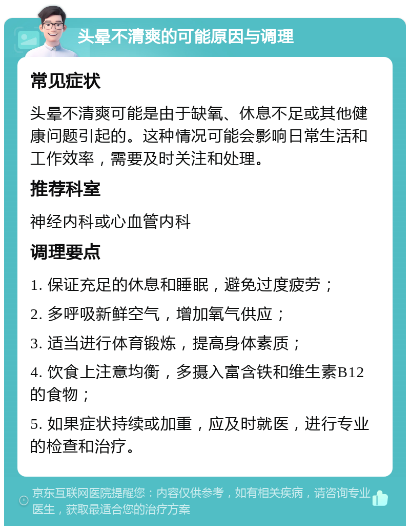 头晕不清爽的可能原因与调理 常见症状 头晕不清爽可能是由于缺氧、休息不足或其他健康问题引起的。这种情况可能会影响日常生活和工作效率，需要及时关注和处理。 推荐科室 神经内科或心血管内科 调理要点 1. 保证充足的休息和睡眠，避免过度疲劳； 2. 多呼吸新鲜空气，增加氧气供应； 3. 适当进行体育锻炼，提高身体素质； 4. 饮食上注意均衡，多摄入富含铁和维生素B12的食物； 5. 如果症状持续或加重，应及时就医，进行专业的检查和治疗。