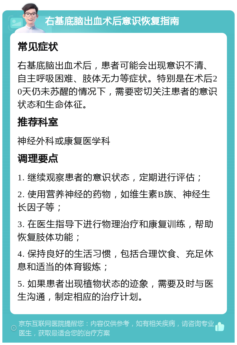 右基底脑出血术后意识恢复指南 常见症状 右基底脑出血术后，患者可能会出现意识不清、自主呼吸困难、肢体无力等症状。特别是在术后20天仍未苏醒的情况下，需要密切关注患者的意识状态和生命体征。 推荐科室 神经外科或康复医学科 调理要点 1. 继续观察患者的意识状态，定期进行评估； 2. 使用营养神经的药物，如维生素B族、神经生长因子等； 3. 在医生指导下进行物理治疗和康复训练，帮助恢复肢体功能； 4. 保持良好的生活习惯，包括合理饮食、充足休息和适当的体育锻炼； 5. 如果患者出现植物状态的迹象，需要及时与医生沟通，制定相应的治疗计划。