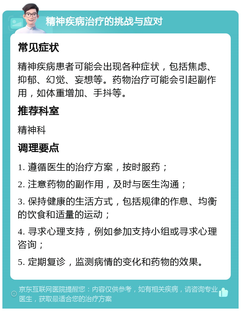 精神疾病治疗的挑战与应对 常见症状 精神疾病患者可能会出现各种症状，包括焦虑、抑郁、幻觉、妄想等。药物治疗可能会引起副作用，如体重增加、手抖等。 推荐科室 精神科 调理要点 1. 遵循医生的治疗方案，按时服药； 2. 注意药物的副作用，及时与医生沟通； 3. 保持健康的生活方式，包括规律的作息、均衡的饮食和适量的运动； 4. 寻求心理支持，例如参加支持小组或寻求心理咨询； 5. 定期复诊，监测病情的变化和药物的效果。