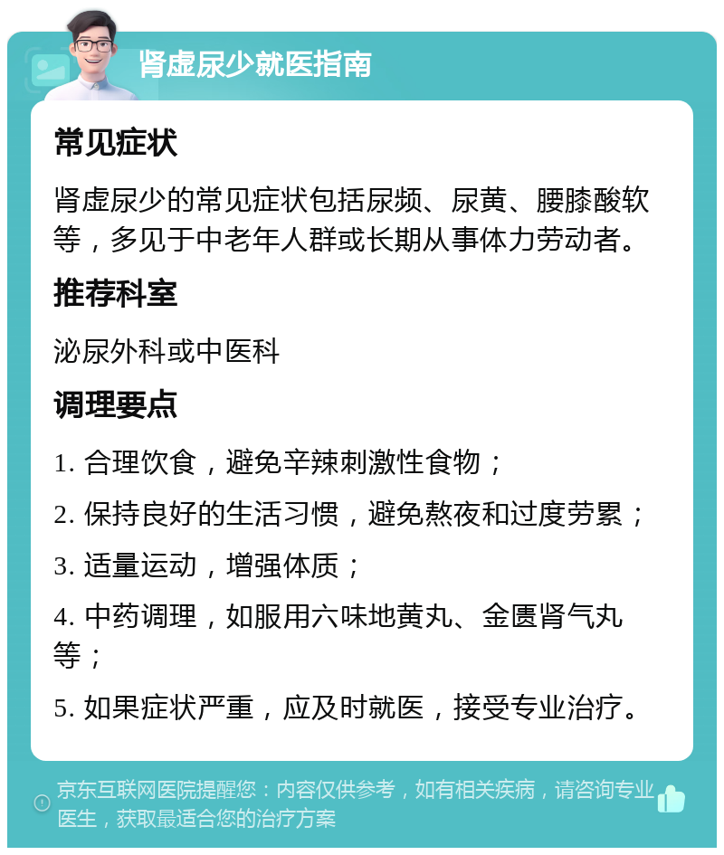 肾虚尿少就医指南 常见症状 肾虚尿少的常见症状包括尿频、尿黄、腰膝酸软等，多见于中老年人群或长期从事体力劳动者。 推荐科室 泌尿外科或中医科 调理要点 1. 合理饮食，避免辛辣刺激性食物； 2. 保持良好的生活习惯，避免熬夜和过度劳累； 3. 适量运动，增强体质； 4. 中药调理，如服用六味地黄丸、金匮肾气丸等； 5. 如果症状严重，应及时就医，接受专业治疗。