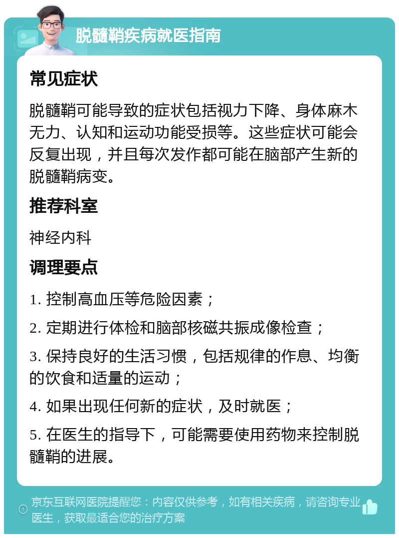 脱髓鞘疾病就医指南 常见症状 脱髓鞘可能导致的症状包括视力下降、身体麻木无力、认知和运动功能受损等。这些症状可能会反复出现，并且每次发作都可能在脑部产生新的脱髓鞘病变。 推荐科室 神经内科 调理要点 1. 控制高血压等危险因素； 2. 定期进行体检和脑部核磁共振成像检查； 3. 保持良好的生活习惯，包括规律的作息、均衡的饮食和适量的运动； 4. 如果出现任何新的症状，及时就医； 5. 在医生的指导下，可能需要使用药物来控制脱髓鞘的进展。